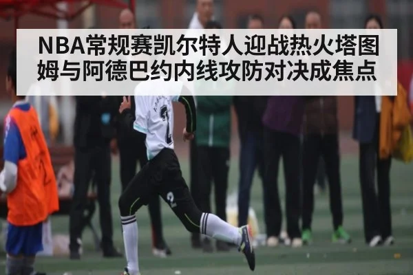 NBA常规赛凯尔特人迎战热火塔图姆与阿德巴约内线攻防对决成焦点